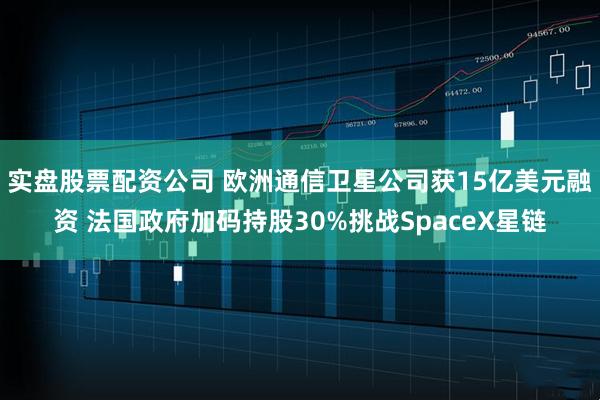 实盘股票配资公司 欧洲通信卫星公司获15亿美元融资 法国政府加码持股30%挑战SpaceX星链