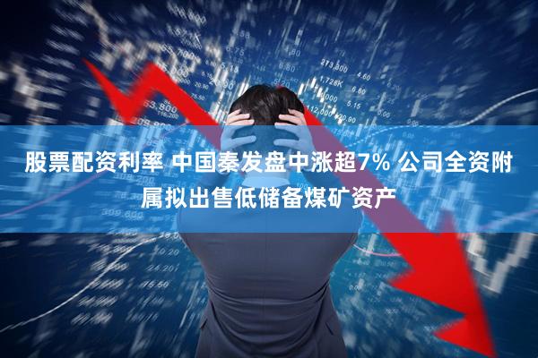 股票配资利率 中国秦发盘中涨超7% 公司全资附属拟出售低储备煤矿资产