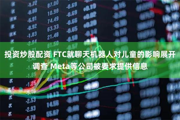 投资炒股配资 FTC就聊天机器人对儿童的影响展开调查 Meta等公司被要求提供信息