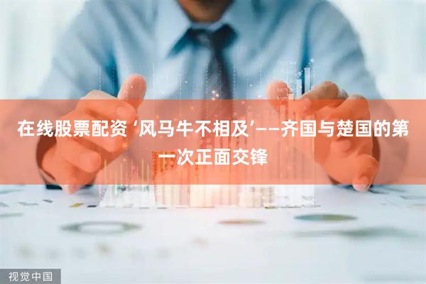 在线股票配资 ‘风马牛不相及’——齐国与楚国的第一次正面交锋