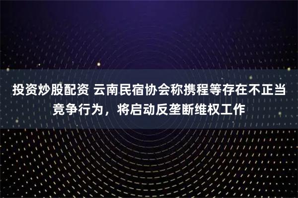 投资炒股配资 云南民宿协会称携程等存在不正当竞争行为，将启动反垄断维权工作